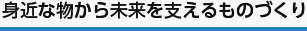 身近な物から未来を支えるものづくり